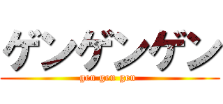 ゲンゲンゲン (gen gen gen )