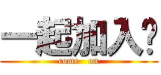 一起加入吧 (come   on)