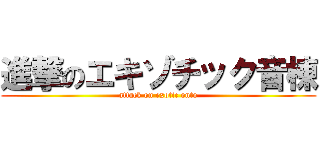 進撃のエキゾチック音棟 (attack on exotic onto)