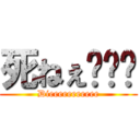 死ねぇ〜〜〜 (Dieeeeeeeeeee)