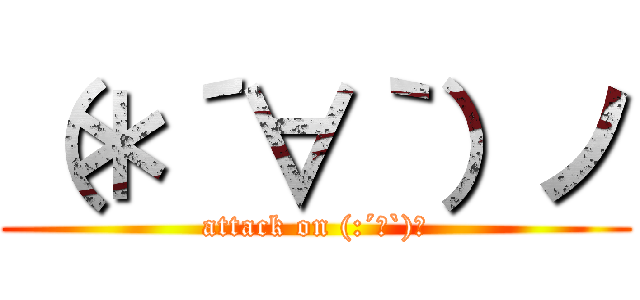 （＊´∀｀）ノ (attack on (:´∀`)ノ)
