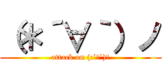 （＊´∀｀）ノ (attack on (:´∀`)ノ)