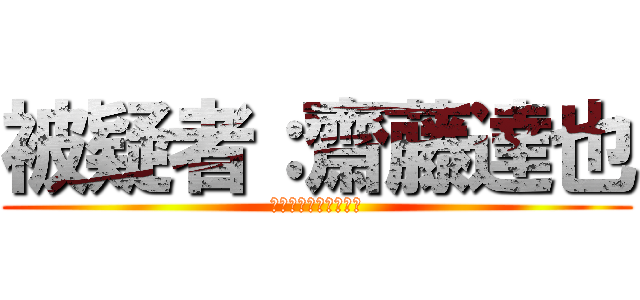 被疑者：齋藤達也 (なんちゃって東京出身)