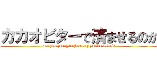 カカオビターで済ませるのか (are you going to just say you're a fool?)