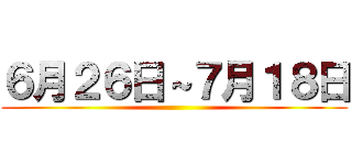 ６月２６日～７月１８日 ()