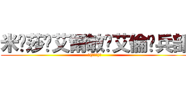 米卡莎✿艾爾敏✿艾倫✿兵部 (ヽ(≧Д≦)ノ)