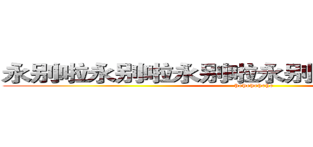 永别啦永别啦永别啦永别啦永别啦永别啦 (hehehehehe)