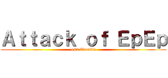 Ａｔｔａｃｋ ｏｆ ＥｐＥｐ (+62 Trouble)