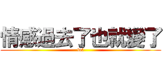 情感過去了也就變了 (lol)