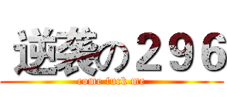  逆袭の２９６ (come fuck me)