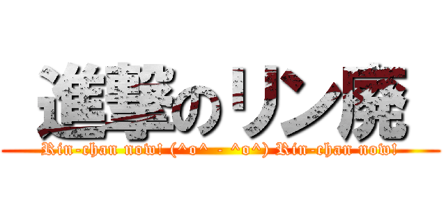  進撃のリン廃  (Rin-chan now! (^o^ - ^o^) Rin-chan now!)