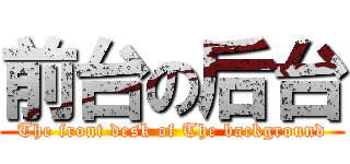 前台の后台 (The front desk of The background)