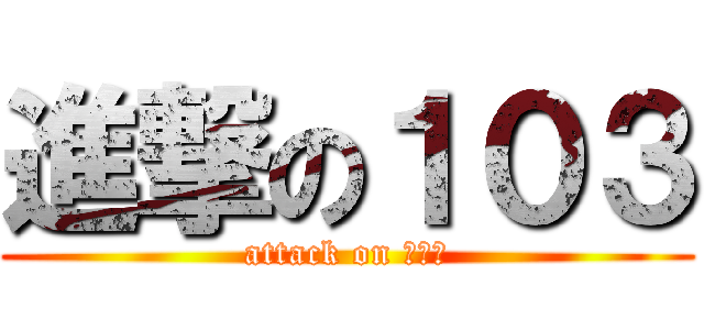 進撃の１０３ (attack on １０３)