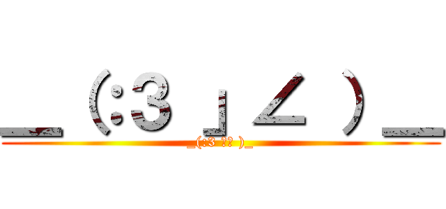 ＿（：３ 」∠ ）＿ (_(:3 」∠ )_)