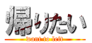 帰りたい (want to left)