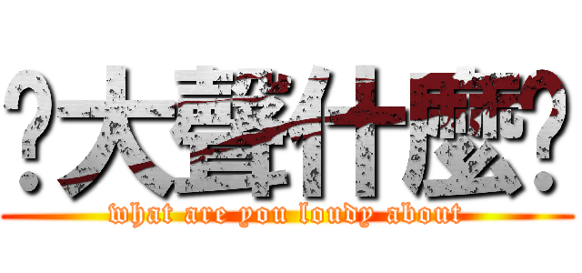 你大聲什麼啦 (what are you loudy about)