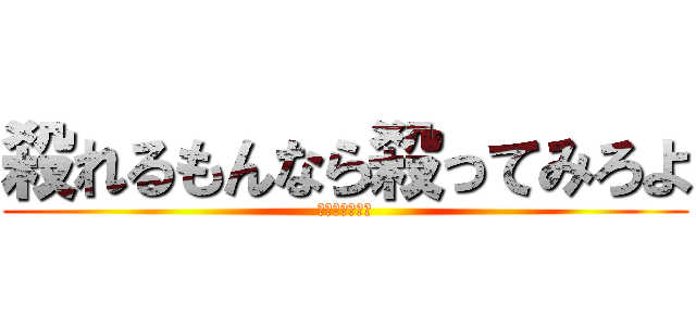 殺れるもんなら殺ってみろよ (かかってこいよ)