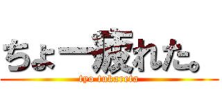 ちょー疲れた。 (tyo tukareta)