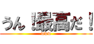 うん！最高だ！ (www)