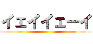 イェイイェーイ ()