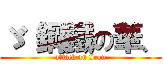 ゞ 鋼鐵の華、 (attack on Iron)