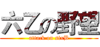 六乙の野望 (attack on sixB)