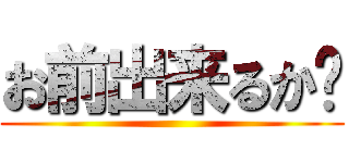 お前出来るか〜 ()