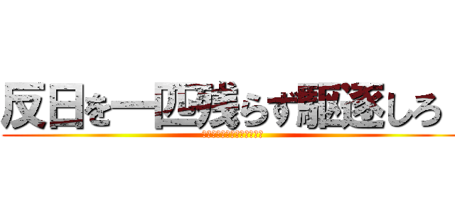 反日を一匹残らず駆逐しろ！ (反日を一匹残らず駆逐しろ！)