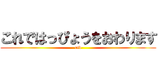 これではっぴょうをおわります (end)