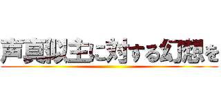 声真似主に対する幻想を ()