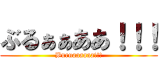 ぶるぁぁああ！！！ (Buruaaaaaa!!!)