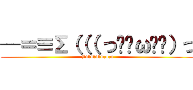 ─＝≡Σ（（（ つ•̀ω•́）つ (Bbbbbbbbooon)