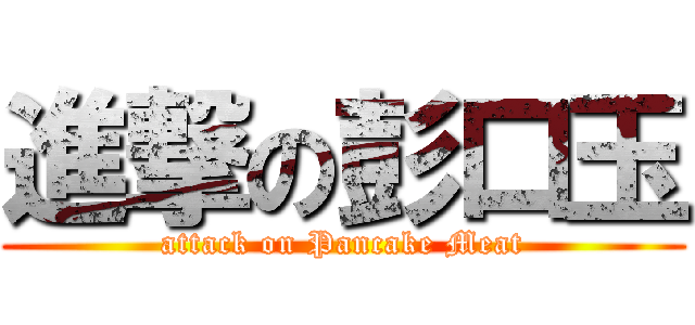 進撃の彭口玉 (attack on Pancake Meat)