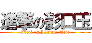 進撃の彭口玉 (attack on Pancake Meat)