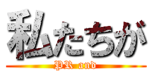 私たちが (PR and)