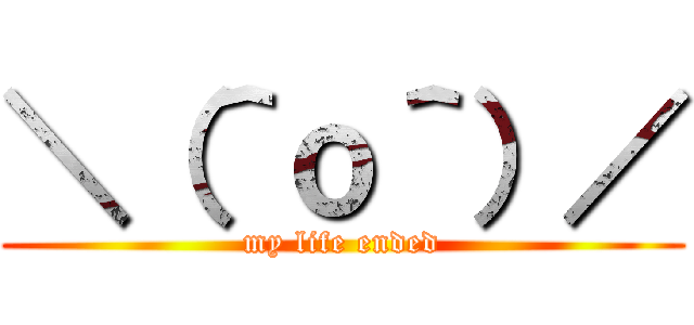 ＼（＾ｏ＾）／ (my life ended)