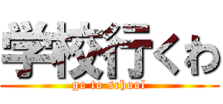 学校行くわ (go to school)