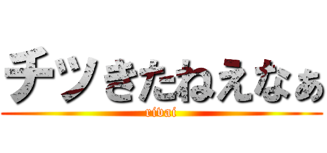 チッきたねえなぁ (rivai)