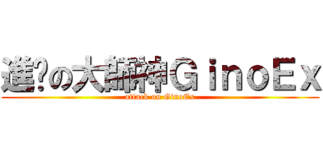 進擊の大師神ＧｉｎｏＥｘ (attack on GinoEx)