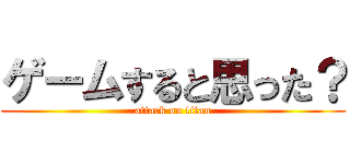ゲームすると思った？ (attack on titan)