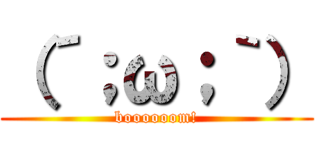 （´；ω；｀） (boooooom!)