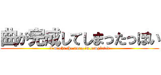 曲が完成してしまったっぽい (I might the song is completed)