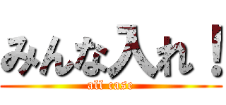 みんな入れ！ (all case)