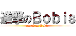 進撃のＢｏｂｉｓ (attack on Bobis)