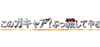 このガキャア‼ぶっ殺してやる (run away before being killed)