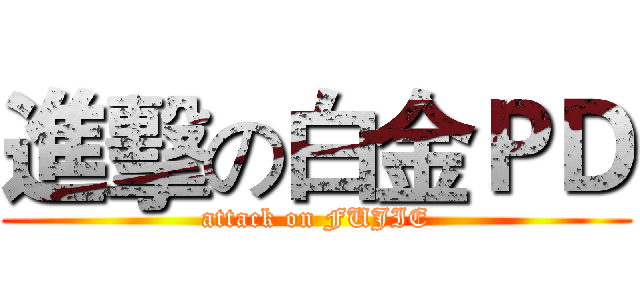 進擊の白金ＰＤ (attack on FUJIE)