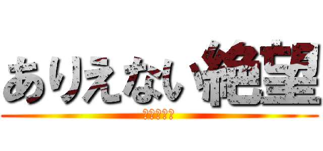 ありえない絶望 (もうだめだ)