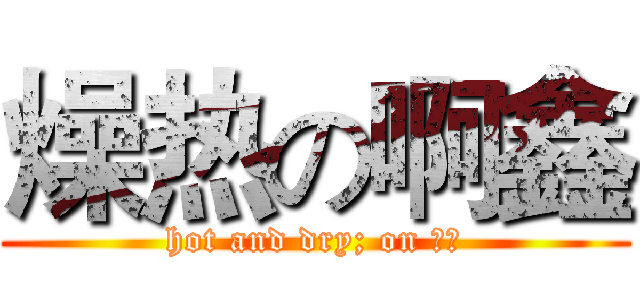 燥热の啊鑫 (hot and dry; on 啊鑫)