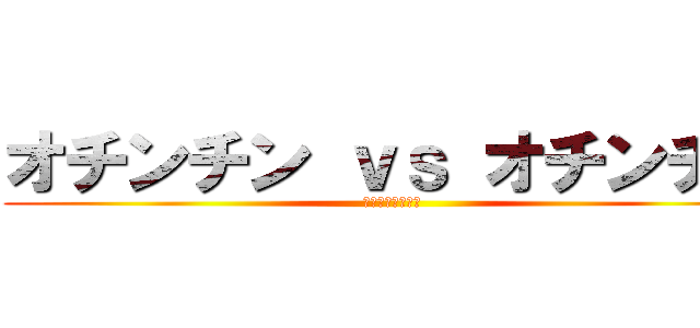 オチンチン ｖｓ オチンチン (お前何喋ってん？)