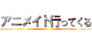 アニメイト行ってくる ()